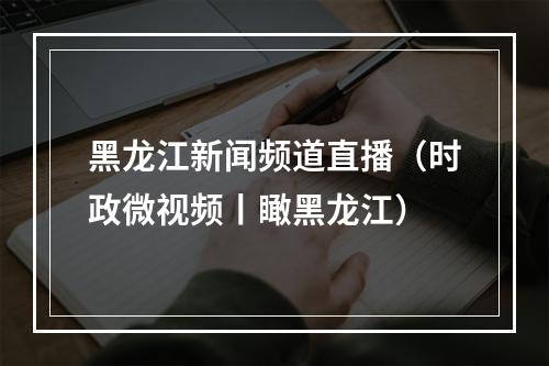 黑龙江新闻频道直播（时政微视频丨瞰黑龙江）