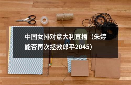 中国女排对意大利直播（朱婷能否再次拯救郎平2045）