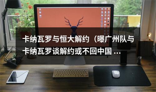卡纳瓦罗与恒大解约（曝广州队与卡纳瓦罗谈解约或不回中国 恒大挺过危机也会放弃球队）