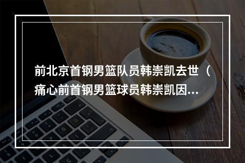 前北京首钢男篮队员韩崇凯去世（痛心前首钢男篮球员韩崇凯因病离世）