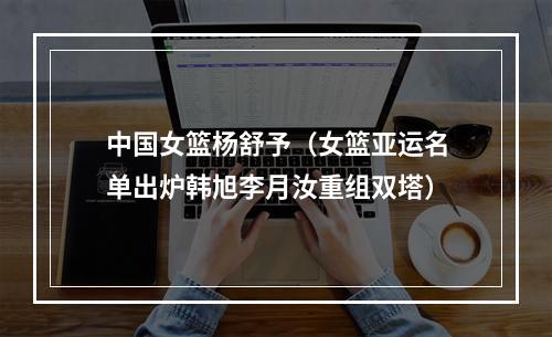 中国女篮杨舒予（女篮亚运名单出炉韩旭李月汝重组双塔）