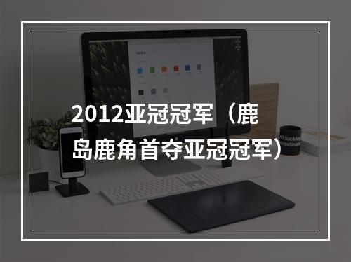 2012亚冠冠军（鹿岛鹿角首夺亚冠冠军）