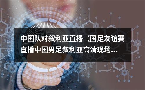 中国队对叙利亚直播（国足友谊赛直播中国男足叙利亚高清现场全程视频）
