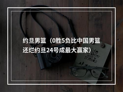 约旦男篮（0胜5负比中国男篮还烂约旦24号成最大赢家）