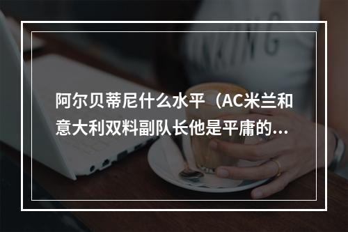 阿尔贝蒂尼什么水平（AC米兰和意大利双料副队长他是平庸的工兵还是低调的大师）