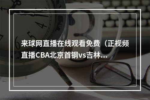 来球网直播在线观看免费（正视频直播CBA北京首钢vs吉林男篮）