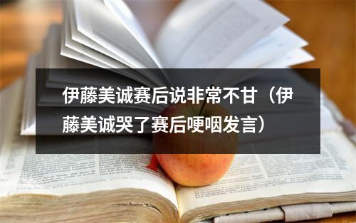 伊藤美诚赛后说非常不甘（伊藤美诚哭了赛后哽咽发言）