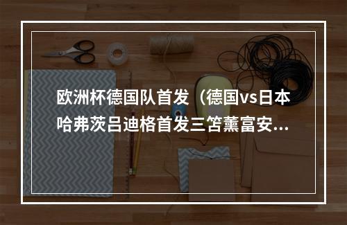 欧洲杯德国队首发（德国vs日本哈弗茨吕迪格首发三笘薰富安健洋出战）