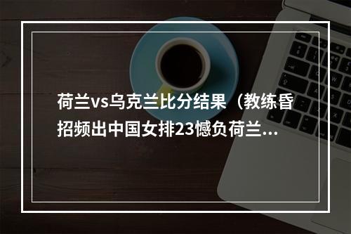 荷兰vs乌克兰比分结果（教练昏招频出中国女排23憾负荷兰）