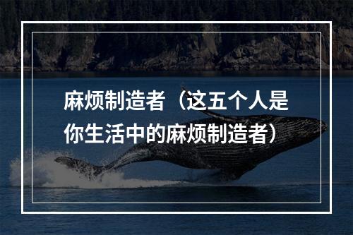 麻烦制造者（这五个人是你生活中的麻烦制造者）