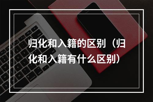 归化和入籍的区别（归化和入籍有什么区别）