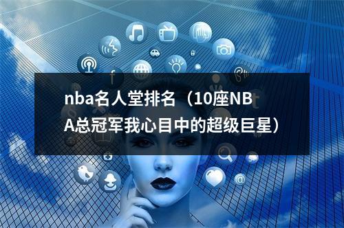 nba名人堂排名（10座NBA总冠军我心目中的超级巨星）