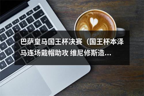 巴萨皇马国王杯决赛（国王杯本泽马连场戴帽助攻 维尼修斯造3球 皇马41淘汰巴萨进决赛）