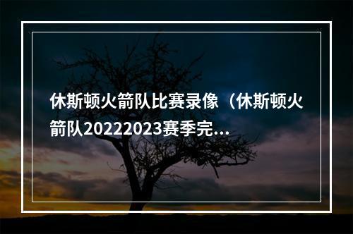 休斯顿火箭队比赛录像（休斯顿火箭队20222023赛季完整版赛程）