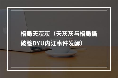 格局天灰灰（天灰灰与格局撕破脸DYU内讧事件发酵）