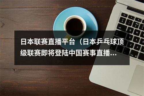 日本联赛直播平台（日本乒乓球顶级联赛即将登陆中国赛事直播平台）