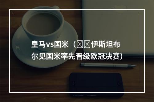 皇马vs国米（⚔️伊斯坦布尔见国米率先晋级欧冠决赛）