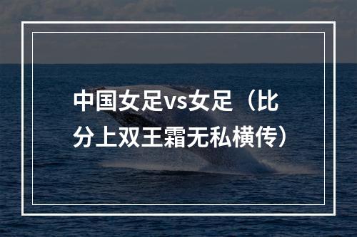 中国女足vs女足（比分上双王霜无私横传）