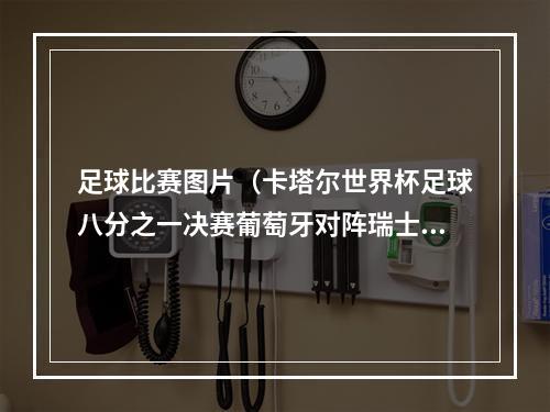 足球比赛图片（卡塔尔世界杯足球八分之一决赛葡萄牙对阵瑞士）