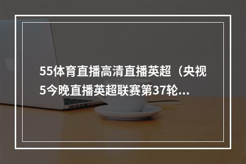 55体育直播高清直播英超（央视5今晚直播英超联赛第37轮伯恩茅斯曼联）