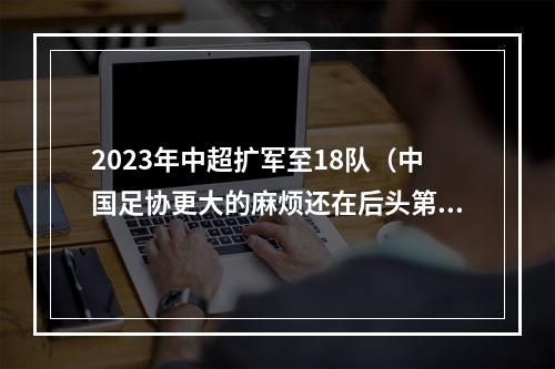 2023年中超扩军至18队（中国足协更大的麻烦还在后头第三赛区悬而未决）