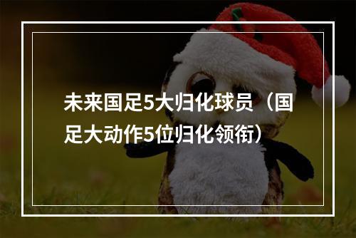 未来国足5大归化球员（国足大动作5位归化领衔）