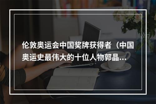 伦敦奥运会中国奖牌获得者（中国奥运史最伟大的十位人物郭晶晶上榜）