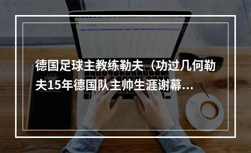 德国足球主教练勒夫（功过几何勒夫15年德国队主帅生涯谢幕）