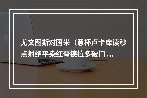 尤文图斯对国米（意杯卢卡库读秒点射绝平染红夸德拉多破门 十人尤文11九人国米）