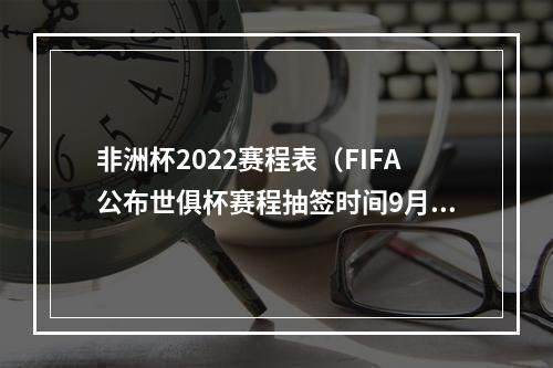 非洲杯2022赛程表（FIFA公布世俱杯赛程抽签时间9月5日抽签 12月12日揭幕战）