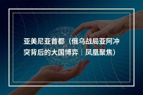 亚美尼亚首都（俄乌战局亚阿冲突背后的大国博弈｜凤凰聚焦）