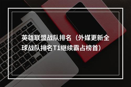 英雄联盟战队排名（外媒更新全球战队排名T1继续霸占榜首）