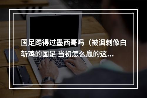 国足踢得过墨西哥吗（被讽刺像白斩鸡的国足 当初怎么赢的这支韩国队）