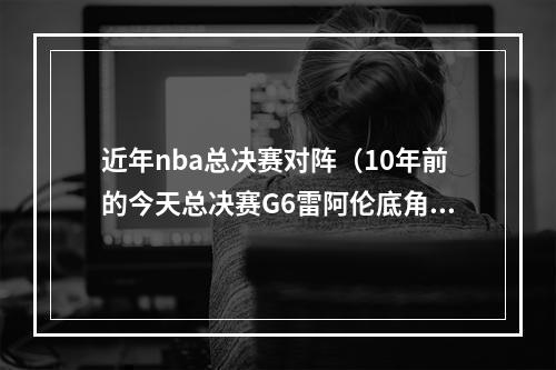 近年nba总决赛对阵（10年前的今天总决赛G6雷阿伦底角绝平三分 助热火加时力克马刺）