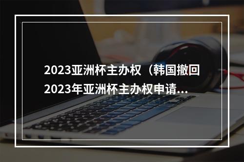 2023亚洲杯主办权（韩国撤回2023年亚洲杯主办权申请）
