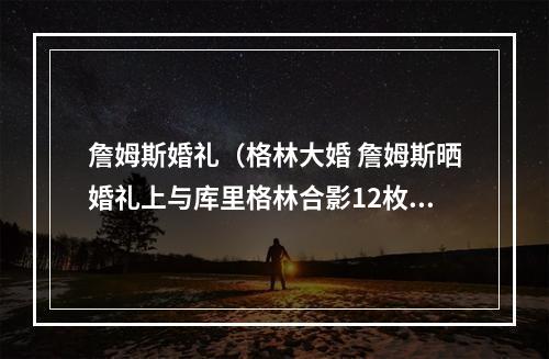 詹姆斯婚礼（格林大婚 詹姆斯晒婚礼上与库里格林合影12枚戒指）
