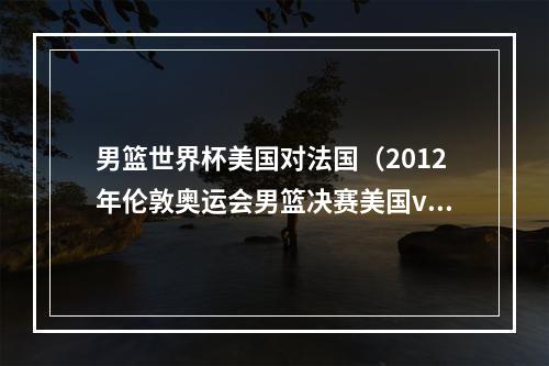 男篮世界杯美国对法国（2012年伦敦奥运会男篮决赛美国vs西班牙上）