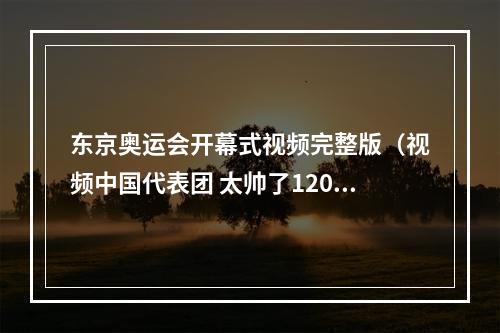 东京奥运会开幕式视频完整版（视频中国代表团 太帅了120秒回看东京奥运会开幕式精彩瞬间）