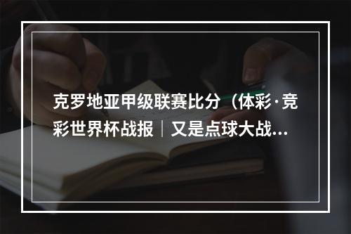 克罗地亚甲级联赛比分（体彩·竞彩世界杯战报｜又是点球大战克罗地亚总比分53战胜巴西）