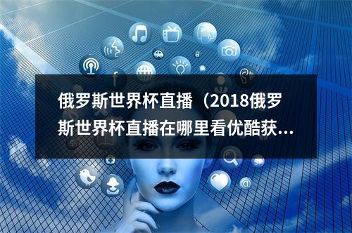 俄罗斯世界杯直播（2018俄罗斯世界杯直播在哪里看优酷获64场比赛直播权）