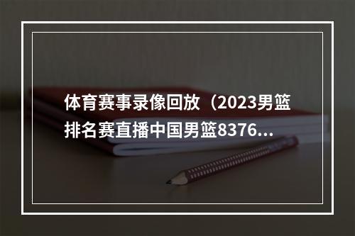 体育赛事录像回放（2023男篮排名赛直播中国男篮8376安哥拉全程高清录像回放）
