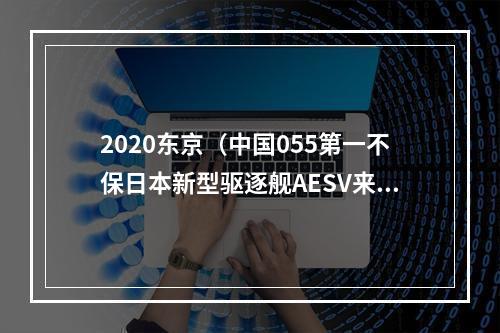 2020东京（中国055第一不保日本新型驱逐舰AESV来了）