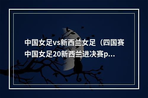 中国女足vs新西兰女足（四国赛中国女足20新西兰进决赛pk巴西 王霜百场里程碑2球吊射）