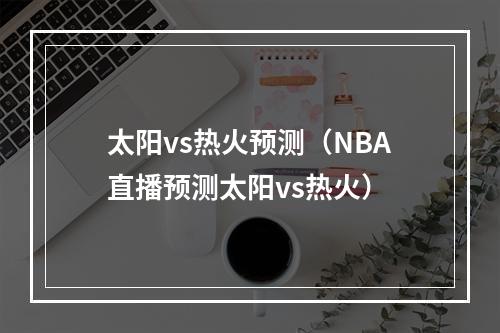 太阳vs热火预测（NBA直播预测太阳vs热火）