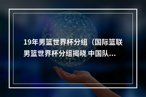 19年男篮世界杯分组（国际篮联男篮世界杯分组揭晓 中国队与塞尔维亚波多黎各等同组）
