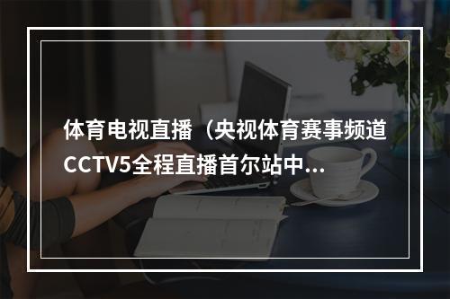 体育电视直播（央视体育赛事频道CCTV5全程直播首尔站中国男排比赛）