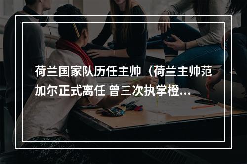 荷兰国家队历任主帅（荷兰主帅范加尔正式离任 曾三次执掌橙衣军团）