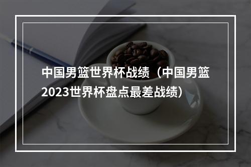 中国男篮世界杯战绩（中国男篮2023世界杯盘点最差战绩）