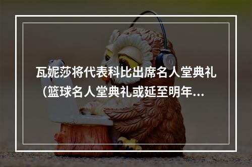 瓦妮莎将代表科比出席名人堂典礼（篮球名人堂典礼或延至明年 科比遗孀瓦妮莎将代表科比出席）