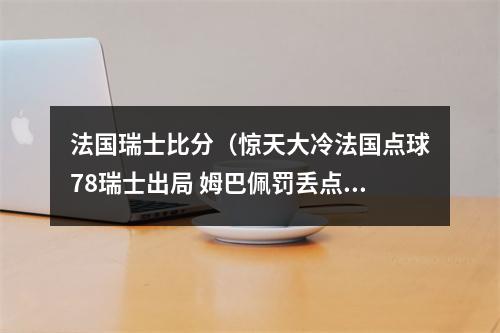法国瑞士比分（惊天大冷法国点球78瑞士出局 姆巴佩罚丢点球）